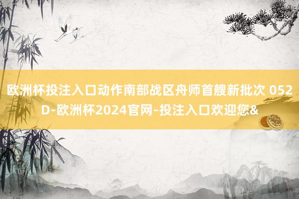 欧洲杯投注入口动作南部战区舟师首艘新批次 052D-欧洲杯2024官网-投注入口欢迎您&