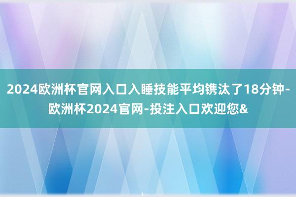 2024欧洲杯官网入口入睡技能平均镌汰了18分钟-欧洲杯2024官网-投注入口欢迎您&
