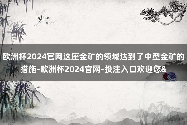 欧洲杯2024官网这座金矿的领域达到了中型金矿的措施-欧洲杯2024官网-投注入口欢迎您&