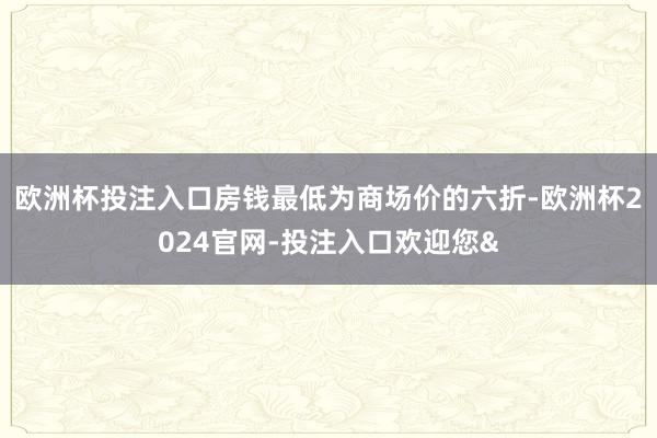 欧洲杯投注入口房钱最低为商场价的六折-欧洲杯2024官网-投注入口欢迎您&