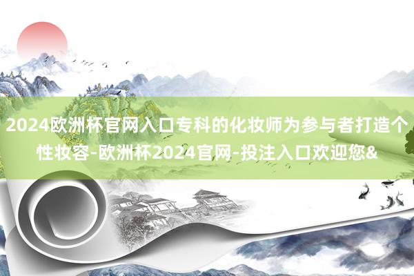 2024欧洲杯官网入口专科的化妆师为参与者打造个性妆容-欧洲杯2024官网-投注入口欢迎您&