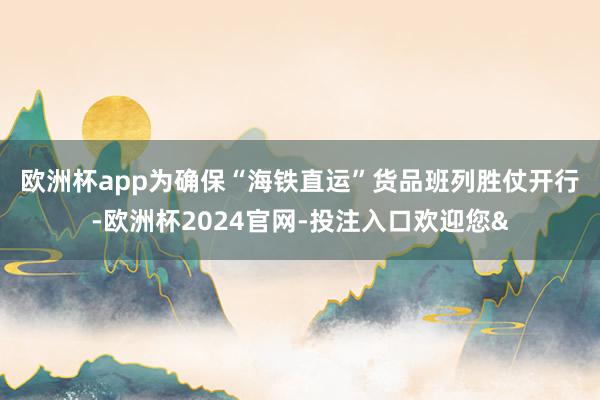 欧洲杯app　　为确保“海铁直运”货品班列胜仗开行-欧洲杯2024官网-投注入口欢迎您&