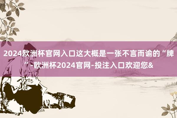 2024欧洲杯官网入口这大概是一张不言而谕的“牌”-欧洲杯2024官网-投注入口欢迎您&