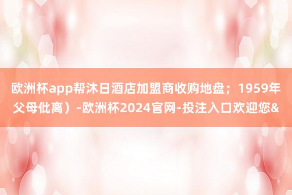 欧洲杯app帮沐日酒店加盟商收购地盘；1959年父母仳离）-欧洲杯2024官网-投注入口欢迎您&