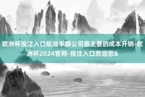 欧洲杯投注入口航油手脚公司最主要的成本开销-欧洲杯2024官网-投注入口欢迎您&