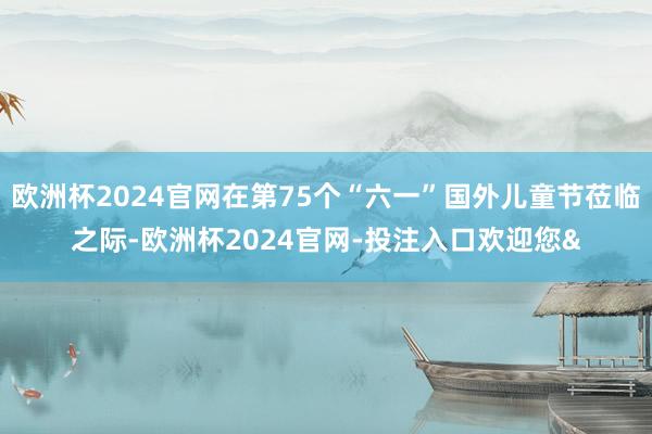 欧洲杯2024官网在第75个“六一”国外儿童节莅临之际-欧洲杯2024官网-投注入口欢迎您&