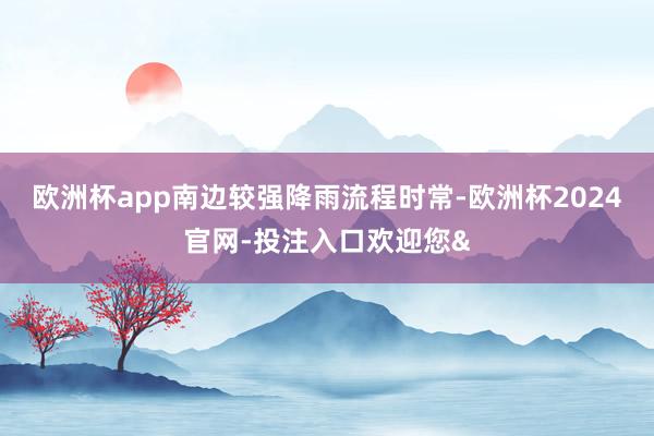 欧洲杯app南边较强降雨流程时常-欧洲杯2024官网-投注入口欢迎您&