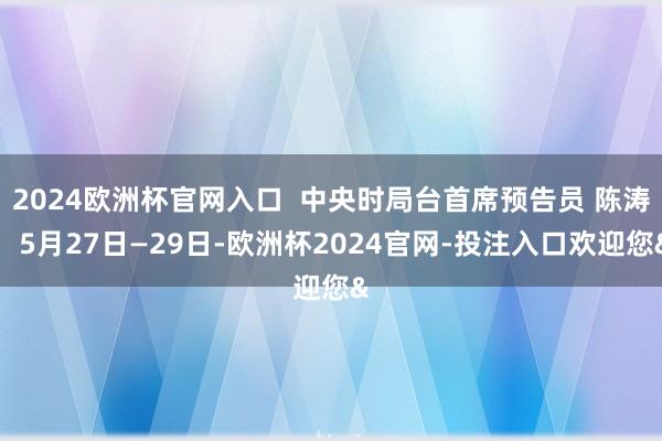 2024欧洲杯官网入口  中央时局台首席预告员 陈涛：5月27日—29日-欧洲杯2024官网-投注入口欢迎您&