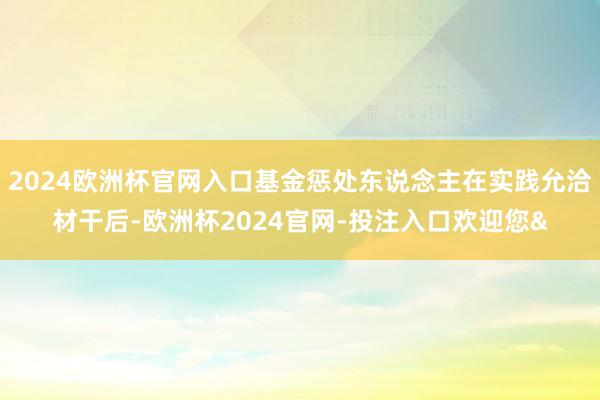 2024欧洲杯官网入口基金惩处东说念主在实践允洽材干后-欧洲杯2024官网-投注入口欢迎您&