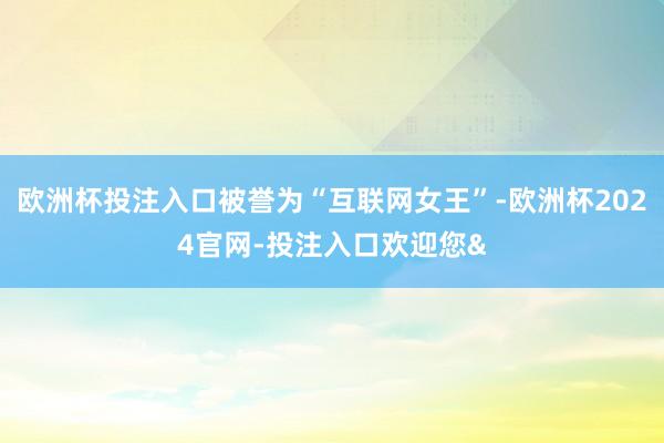 欧洲杯投注入口被誉为“互联网女王”-欧洲杯2024官网-投注入口欢迎您&