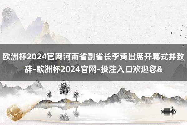 欧洲杯2024官网河南省副省长李涛出席开幕式并致辞-欧洲杯2024官网-投注入口欢迎您&