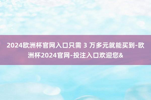 2024欧洲杯官网入口只需 3 万多元就能买到-欧洲杯2024官网-投注入口欢迎您&