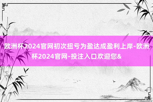 欧洲杯2024官网初次扭亏为盈达成盈利上岸-欧洲杯2024官网-投注入口欢迎您&