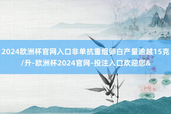 2024欧洲杯官网入口非单抗重组卵白产量逾越15克/升-欧洲杯2024官网-投注入口欢迎您&