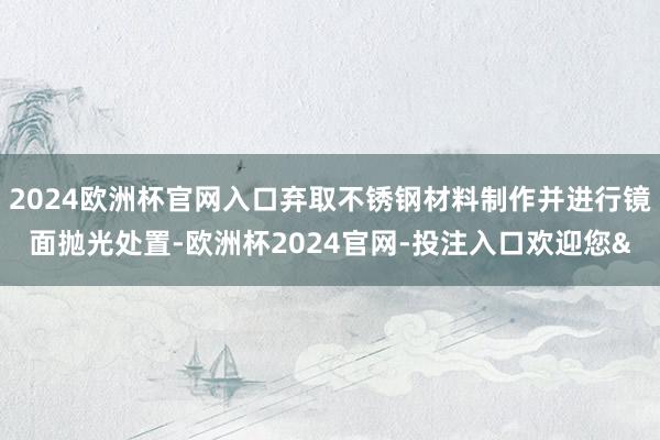 2024欧洲杯官网入口弃取不锈钢材料制作并进行镜面抛光处置-欧洲杯2024官网-投注入口欢迎您&