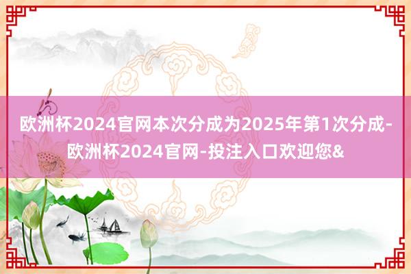 欧洲杯2024官网本次分成为2025年第1次分成-欧洲杯2024官网-投注入口欢迎您&