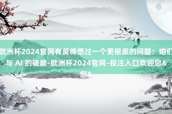 欧洲杯2024官网有莫得想过一个更根底的问题：咱们与 AI 的磋磨-欧洲杯2024官网-投注入口欢迎您&