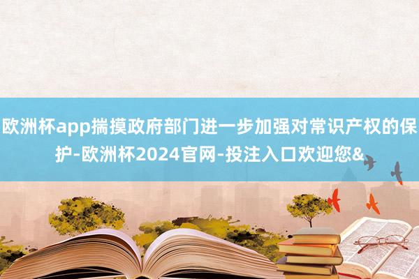 欧洲杯app揣摸政府部门进一步加强对常识产权的保护-欧洲杯2024官网-投注入口欢迎您&