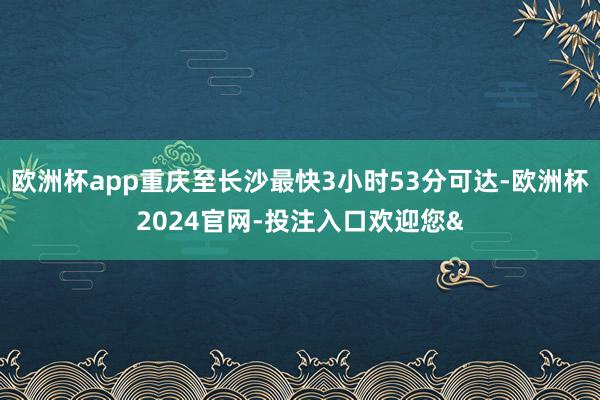 欧洲杯app重庆至长沙最快3小时53分可达-欧洲杯2024官网-投注入口欢迎您&