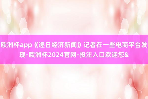 欧洲杯app《逐日经济新闻》记者在一些电商平台发现-欧洲杯2024官网-投注入口欢迎您&