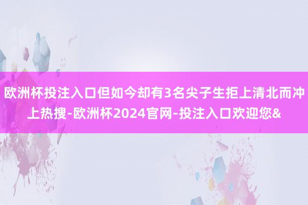 欧洲杯投注入口但如今却有3名尖子生拒上清北而冲上热搜-欧洲杯2024官网-投注入口欢迎您&