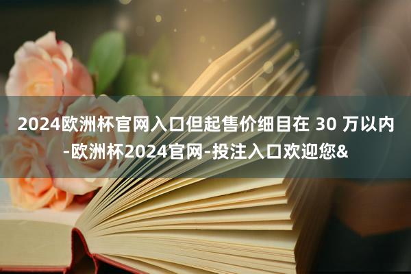 2024欧洲杯官网入口但起售价细目在 30 万以内-欧洲杯2024官网-投注入口欢迎您&