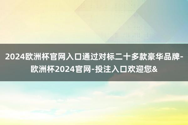 2024欧洲杯官网入口通过对标二十多款豪华品牌-欧洲杯2024官网-投注入口欢迎您&