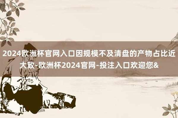 2024欧洲杯官网入口因规模不及清盘的产物占比近大致-欧洲杯2024官网-投注入口欢迎您&