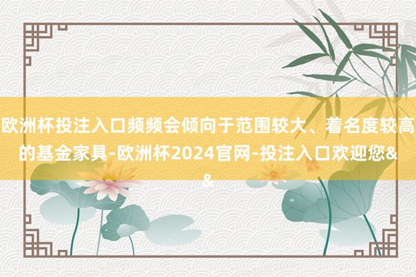 欧洲杯投注入口频频会倾向于范围较大、着名度较高的基金家具-欧洲杯2024官网-投注入口欢迎您&