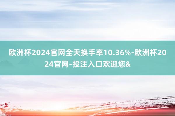 欧洲杯2024官网全天换手率10.36%-欧洲杯2024官网-投注入口欢迎您&