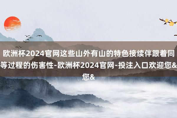 欧洲杯2024官网这些山外有山的特色接续伴跟着同等过程的伤害性-欧洲杯2024官网-投注入口欢迎您&