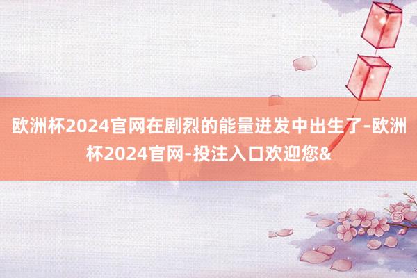 欧洲杯2024官网在剧烈的能量迸发中出生了-欧洲杯2024官网-投注入口欢迎您&