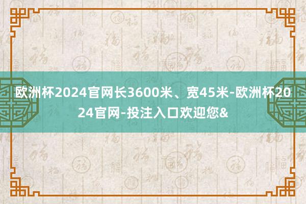 欧洲杯2024官网长3600米、宽45米-欧洲杯2024官网-投注入口欢迎您&