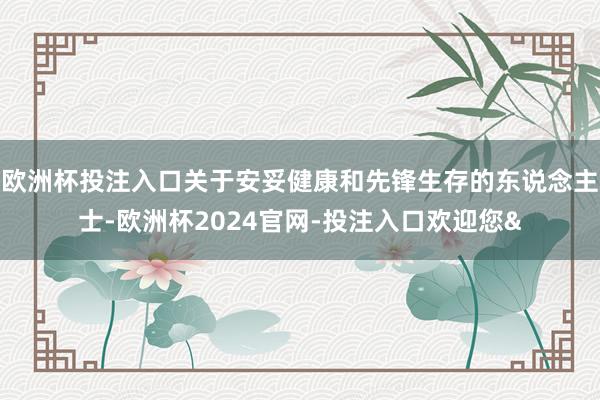 欧洲杯投注入口关于安妥健康和先锋生存的东说念主士-欧洲杯2024官网-投注入口欢迎您&