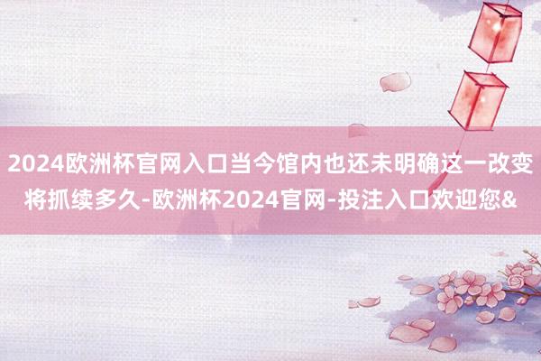2024欧洲杯官网入口当今馆内也还未明确这一改变将抓续多久-欧洲杯2024官网-投注入口欢迎您&
