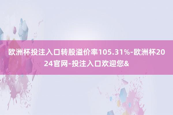 欧洲杯投注入口转股溢价率105.31%-欧洲杯2024官网-投注入口欢迎您&