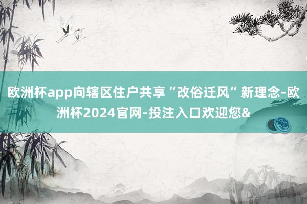 欧洲杯app向辖区住户共享“改俗迁风”新理念-欧洲杯2024官网-投注入口欢迎您&