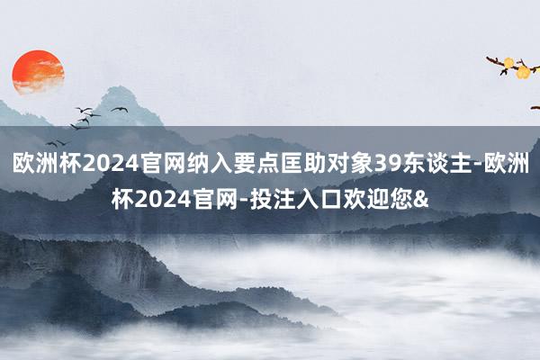 欧洲杯2024官网纳入要点匡助对象39东谈主-欧洲杯2024官网-投注入口欢迎您&