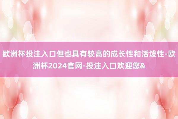 欧洲杯投注入口但也具有较高的成长性和活泼性-欧洲杯2024官网-投注入口欢迎您&