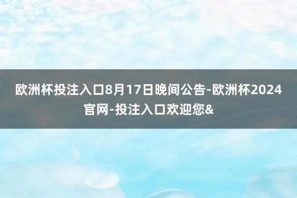 欧洲杯投注入口　　8月17日晚间公告-欧洲杯2024官网-投注入口欢迎您&
