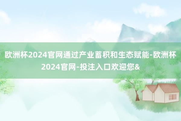 欧洲杯2024官网通过产业蓄积和生态赋能-欧洲杯2024官网-投注入口欢迎您&