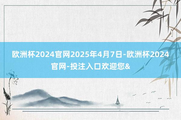 欧洲杯2024官网　　2025年4月7日-欧洲杯2024官网-投注入口欢迎您&