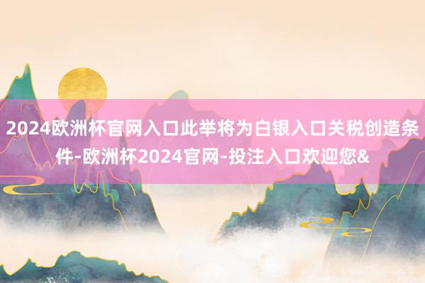 2024欧洲杯官网入口此举将为白银入口关税创造条件-欧洲杯2024官网-投注入口欢迎您&