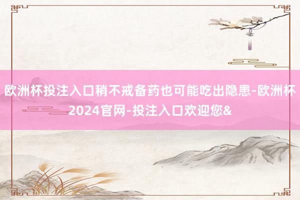 欧洲杯投注入口稍不戒备药也可能吃出隐患-欧洲杯2024官网-投注入口欢迎您&
