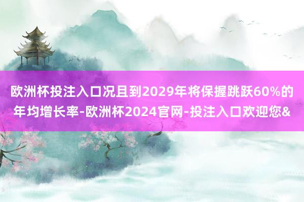 欧洲杯投注入口况且到2029年将保握跳跃60%的年均增长率-欧洲杯2024官网-投注入口欢迎您&