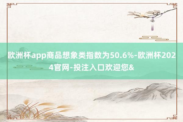 欧洲杯app商品想象类指数为50.6%-欧洲杯2024官网-投注入口欢迎您&