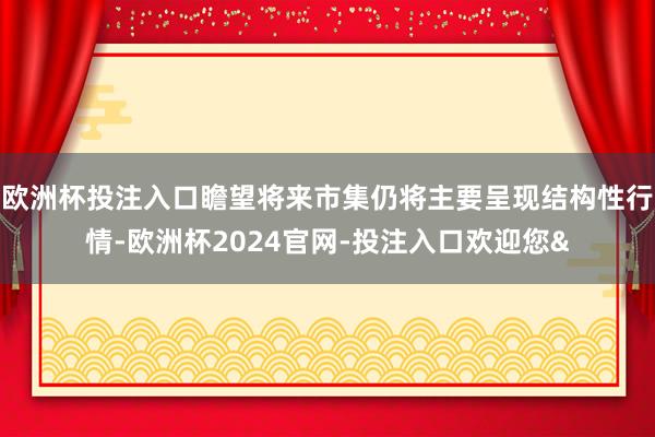 欧洲杯投注入口瞻望将来市集仍将主要呈现结构性行情-欧洲杯2024官网-投注入口欢迎您&