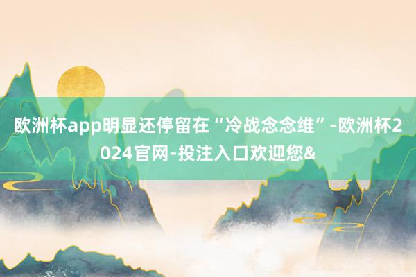 欧洲杯app明显还停留在“冷战念念维”-欧洲杯2024官网-投注入口欢迎您&
