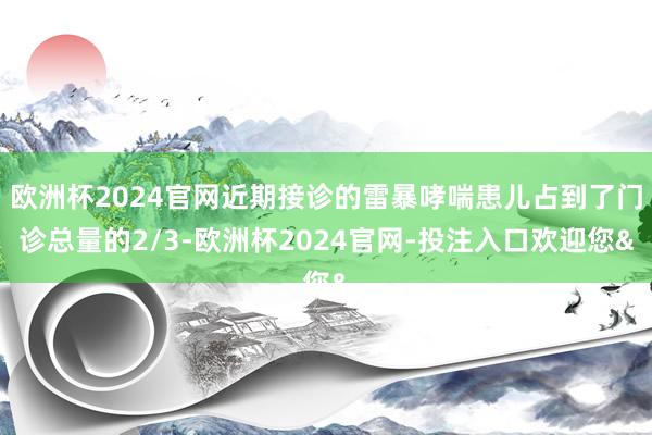欧洲杯2024官网近期接诊的雷暴哮喘患儿占到了门诊总量的2/3-欧洲杯2024官网-投注入口欢迎您&