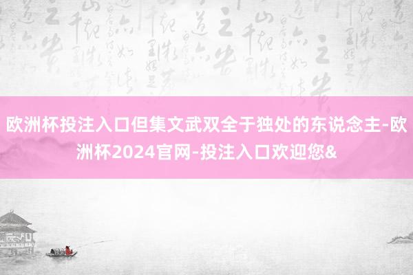 欧洲杯投注入口但集文武双全于独处的东说念主-欧洲杯2024官网-投注入口欢迎您&